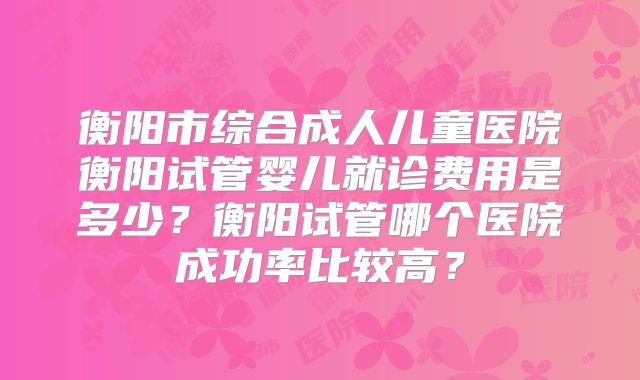 衡阳市综合成人儿童医院衡阳试管婴儿就诊费用是多少？衡阳试管哪个医院成功率比较高？
