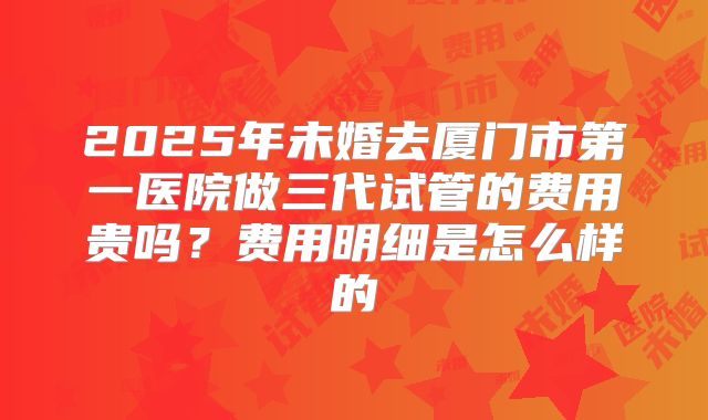 2025年未婚去厦门市第一医院做三代试管的费用贵吗?费用明细是怎么样的