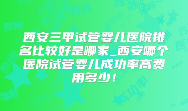 西安三甲试管婴儿医院排名比较好是哪家_西安哪个医院试管婴儿成功率高费用多少！
