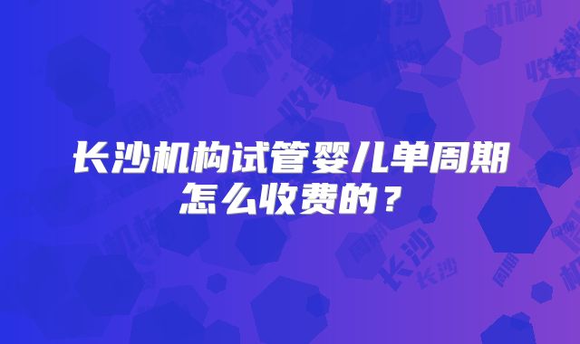 长沙机构试管婴儿单周期怎么收费的?