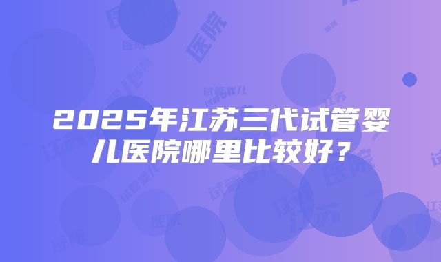 2025年江苏三代试管婴儿医院哪里比较好？
