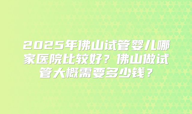 2025年佛山试管婴儿哪家医院比较好？佛山做试管大概需要多少钱？