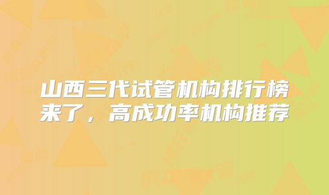 山西三代试管机构排行榜来了，高成功率机构推荐