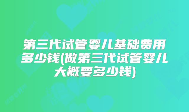 第三代试管婴儿基础费用多少钱(做第三代试管婴儿大概要多少钱)