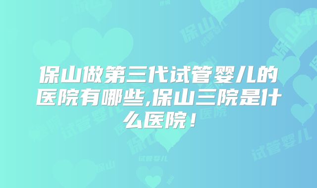 保山做第三代试管婴儿的医院有哪些,保山三院是什么医院！