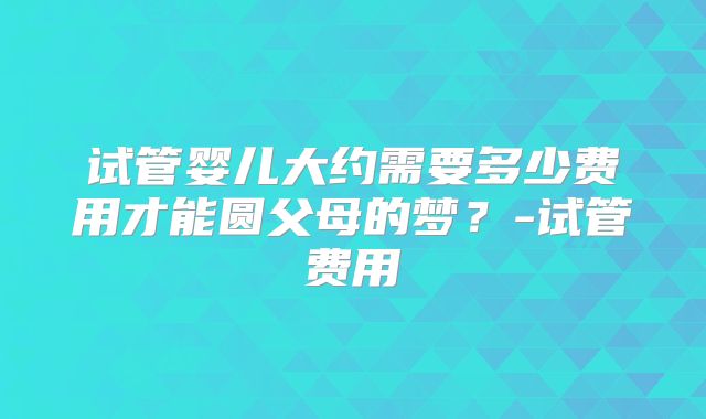 试管婴儿大约需要多少费用才能圆父母的梦？-试管费用