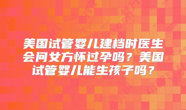 美国试管婴儿建档时医生会问女方怀过孕吗？美国试管婴儿能生孩子吗？