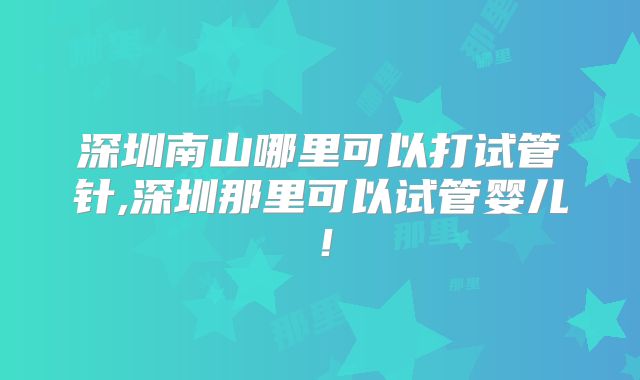 深圳南山哪里可以打试管针,深圳那里可以试管婴儿!