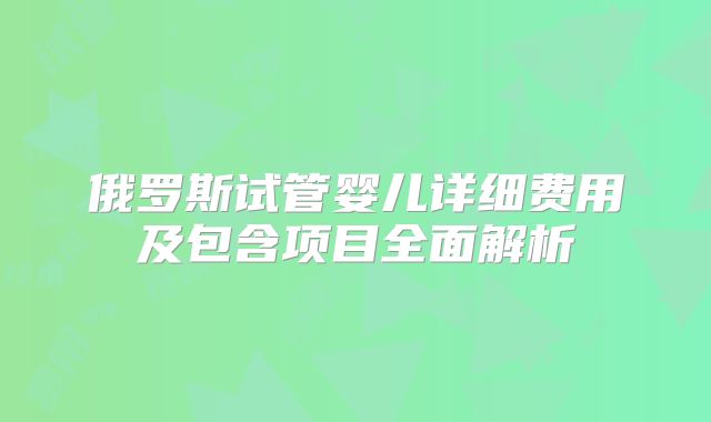 俄罗斯试管婴儿详细费用及包含项目全面解析