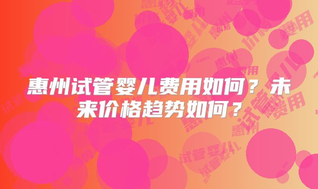 惠州试管婴儿费用如何？未来价格趋势如何？