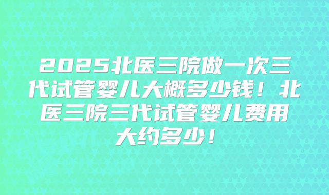 2025北医三院做一次三代试管婴儿大概多少钱！北医三院三代试管婴儿费用大约多少！