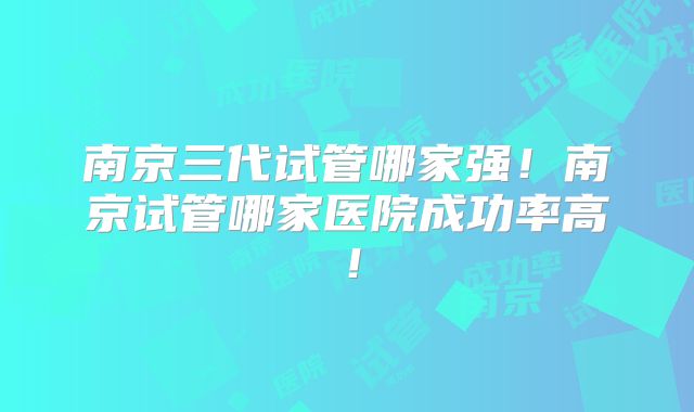 南京三代试管哪家强!南京试管哪家医院成功率高!