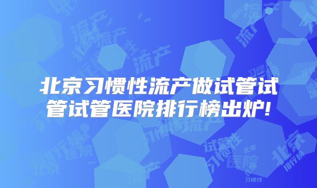 北京习惯性流产做试管试管试管医院排行榜出炉!