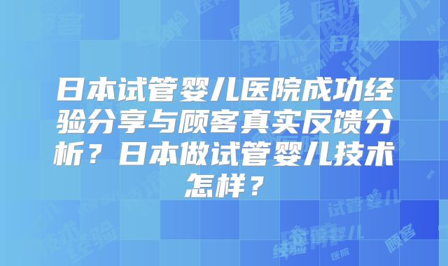 日本试管婴儿医院成功经验分享与顾客真实反馈分析？日本做试管婴儿技术怎样？