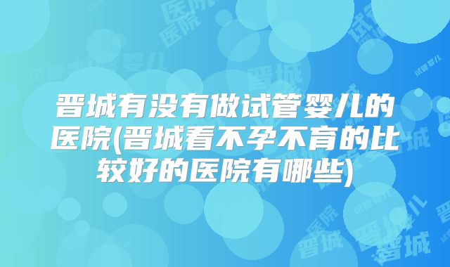 晋城有没有做试管婴儿的医院(晋城看不孕不育的比较好的医院有哪些)