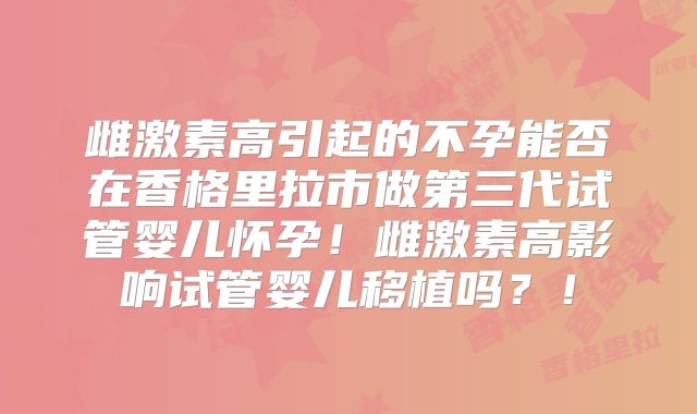 雌激素高引起的不孕能否在香格里拉市做第三代试管婴儿怀孕！雌激素高影响试管婴儿移植吗？！