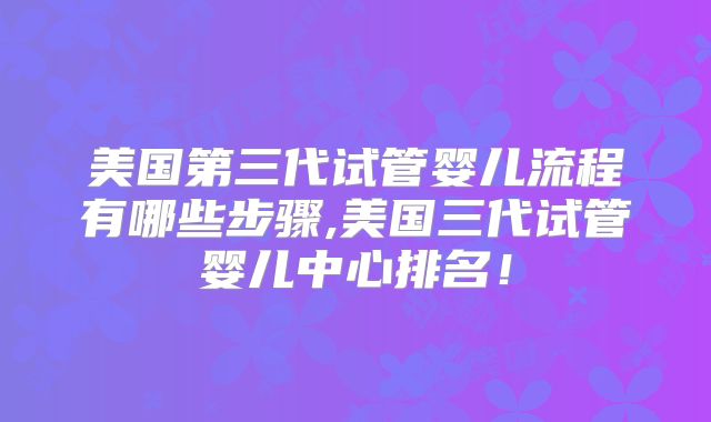 美国第三代试管婴儿流程有哪些步骤,美国三代试管婴儿中心排名！