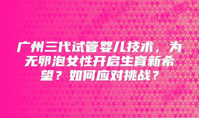 广州三代试管婴儿技术，为无卵泡女性开启生育新希望？如何应对挑战？