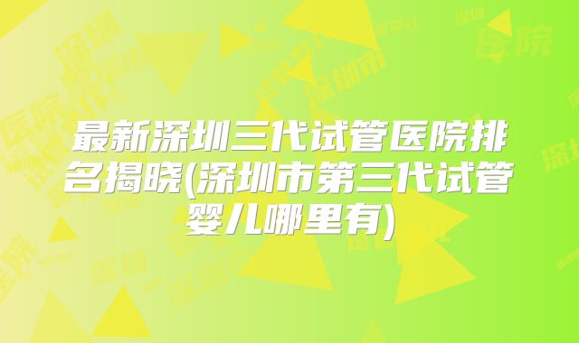 最新深圳三代试管医院排名揭晓(深圳市第三代试管婴儿哪里有)