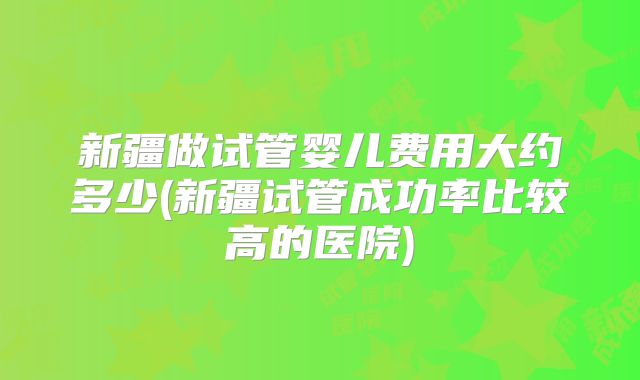 新疆做试管婴儿费用大约多少(新疆试管成功率比较高的医院)