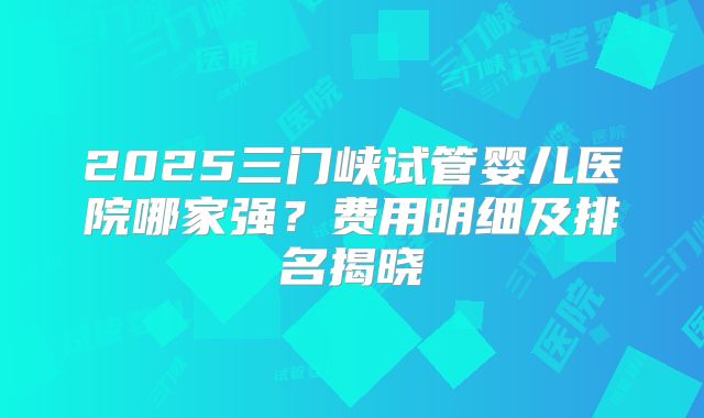 2025三门峡试管婴儿医院哪家强？费用明细及排名揭晓