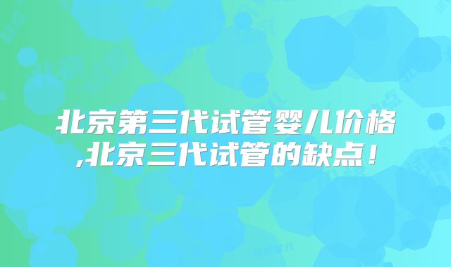 北京第三代试管婴儿价格,北京三代试管的缺点!
