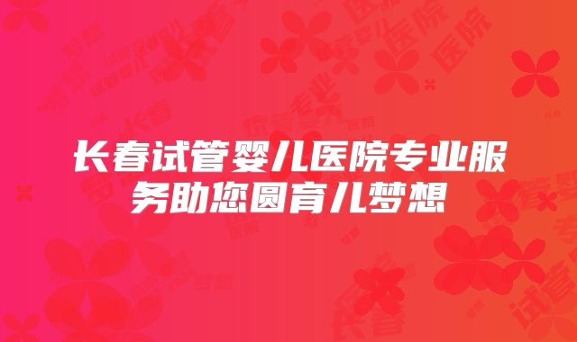 长春试管婴儿医院专业服务助您圆育儿梦想