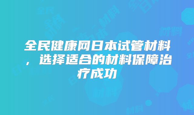 全民健康网日本试管材料，选择适合的材料保障治疗成功