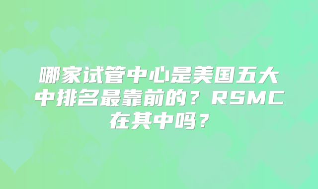 哪家试管中心是美国五大中排名最靠前的？RSMC在其中吗？