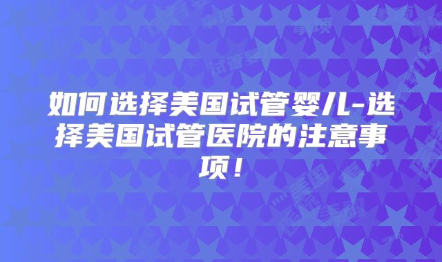 如何选择美国试管婴儿-选择美国试管医院的注意事项！