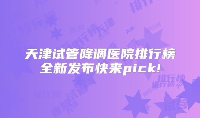 天津试管降调医院排行榜全新发布快来pick!