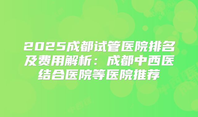 2025成都试管医院排名及费用解析：成都中西医结合医院等医院推荐