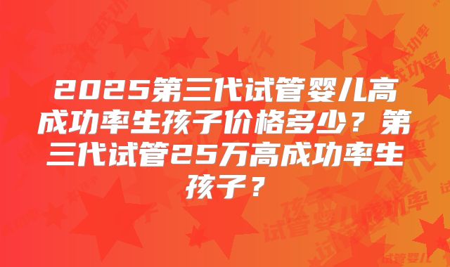 2025第三代试管婴儿高成功率生孩子价格多少?第三代试管25万高成功率生孩子?