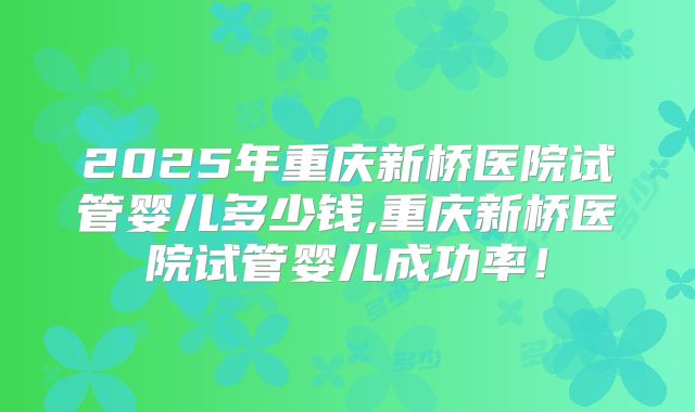2025年重庆新桥医院试管婴儿多少钱,重庆新桥医院试管婴儿成功率！