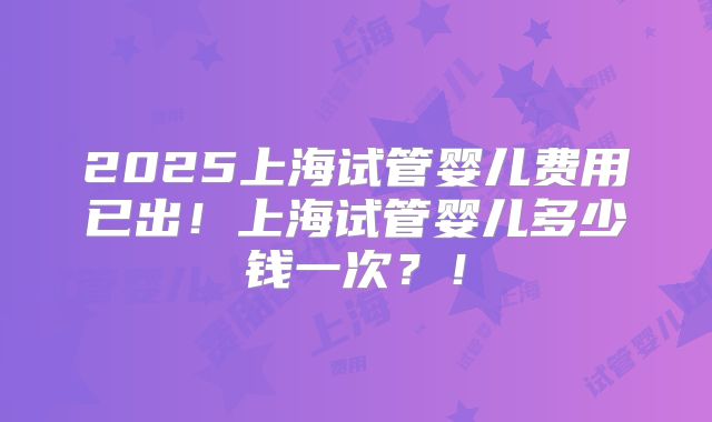 2025上海试管婴儿费用已出！上海试管婴儿多少钱一次？！
