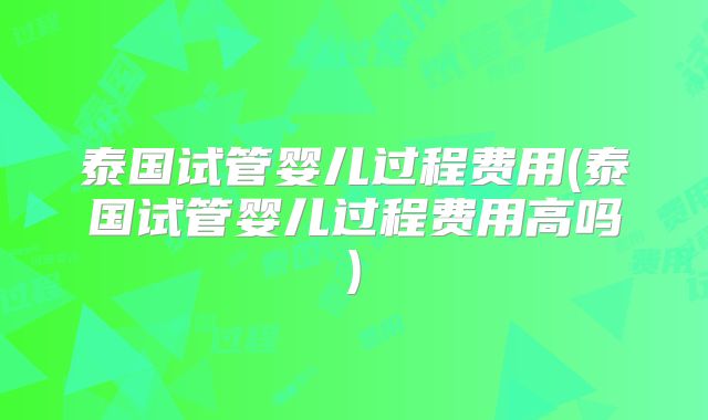 泰国试管婴儿过程费用(泰国试管婴儿过程费用高吗)