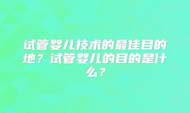 试管婴儿技术的最佳目的地？试管婴儿的目的是什么？