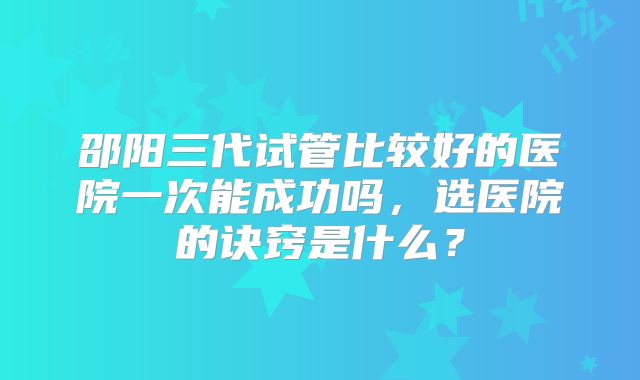 邵阳三代试管比较好的医院一次能成功吗，选医院的诀窍是什么？