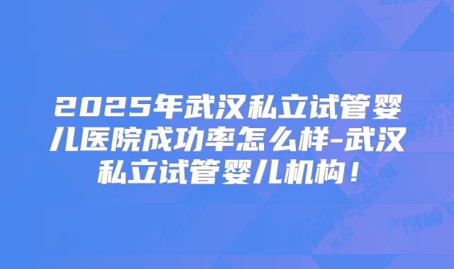 2025年武汉私立试管婴儿医院成功率怎么样-武汉私立试管婴儿机构！