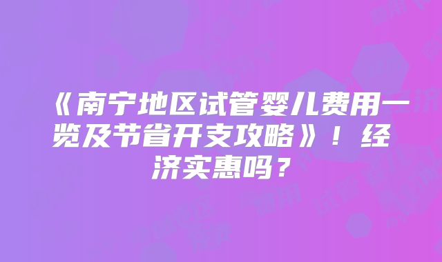 《南宁地区试管婴儿费用一览及节省开支攻略》！经济实惠吗？