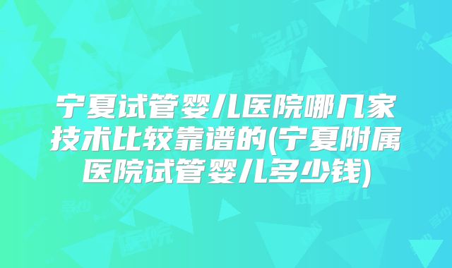 宁夏试管婴儿医院哪几家技术比较靠谱的(宁夏附属医院试管婴儿多少钱)