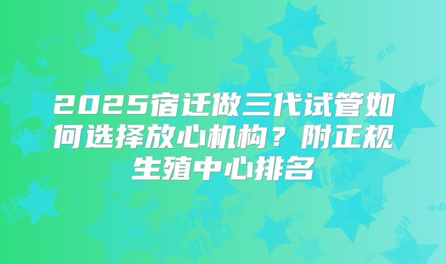 2025宿迁做三代试管如何选择放心机构？附正规生殖中心排名