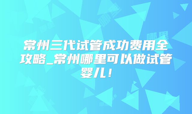 常州三代试管成功费用全攻略_常州哪里可以做试管婴儿！
