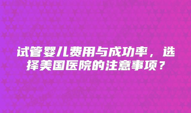 试管婴儿费用与成功率,选择美国医院的注意事项?