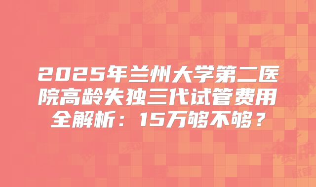 2025年兰州大学第二医院高龄失独三代试管费用全解析:15万够不够?