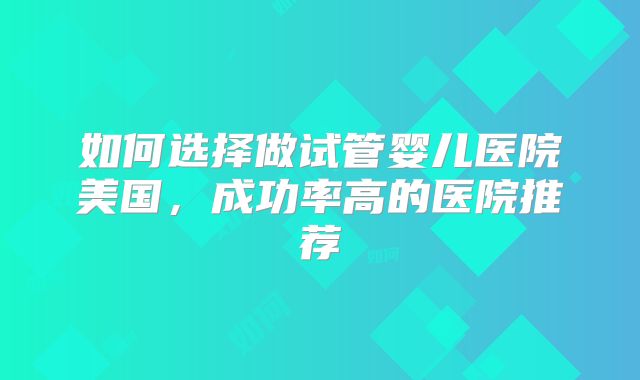 如何选择做试管婴儿医院美国，成功率高的医院推荐