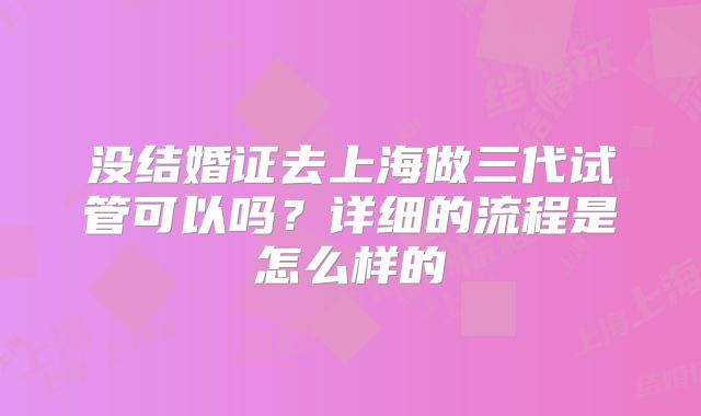 没结婚证去上海做三代试管可以吗？详细的流程是怎么样的
