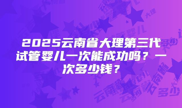 2025云南省大理第三代试管婴儿一次能成功吗？一次多少钱？