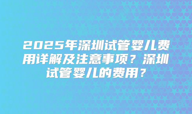2025年深圳试管婴儿费用详解及注意事项？深圳试管婴儿的费用？
