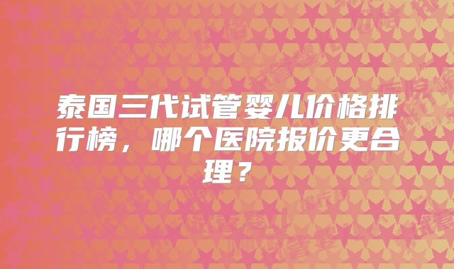 泰国三代试管婴儿价格排行榜，哪个医院报价更合理？